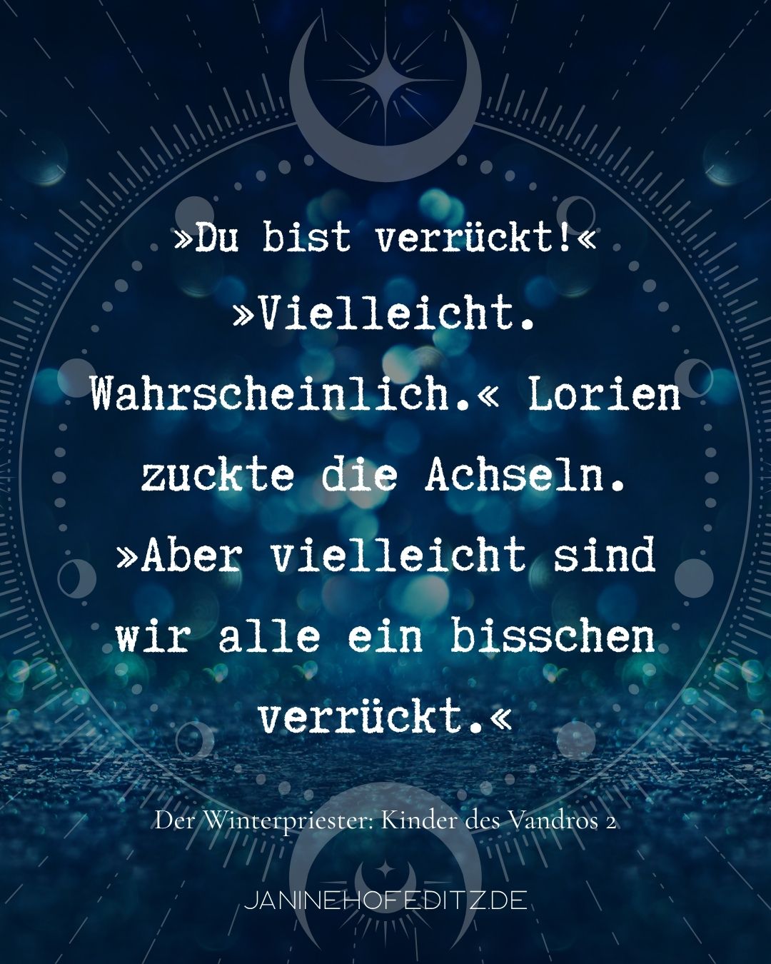Zitat aus dem Fantasy-Roman Der Winterpriester von J. B. Hofeditz: »Du bist verrückt!« »Vielleicht. Wahrscheinlich.« Lorien zuckte die Achseln. »Aber vielleicht sind wir alle ein bisschen verrückt.«
